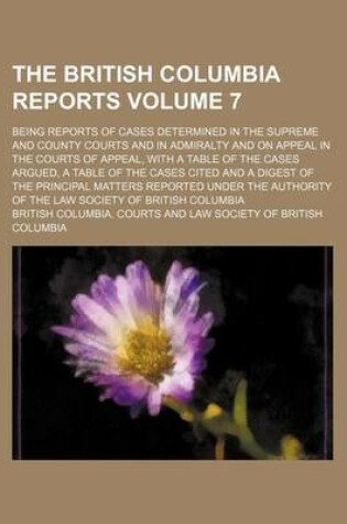 Cover of The British Columbia Reports Volume 7; Being Reports of Cases Determined in the Supreme and County Courts and in Admiralty and on Appeal in the Courts of Appeal, with a Table of the Cases Argued, a Table of the Cases Cited and a Digest of the Principal Matters