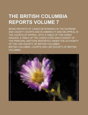 Book cover for The British Columbia Reports Volume 7; Being Reports of Cases Determined in the Supreme and County Courts and in Admiralty and on Appeal in the Courts of Appeal, with a Table of the Cases Argued, a Table of the Cases Cited and a Digest of the Principal Matters