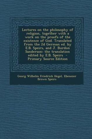 Cover of Lectures on the Philosophy of Religion, Together with a Work on the Proofs of the Existence of God. Translated from the 2D German Ed. by E.B. Speirs,
