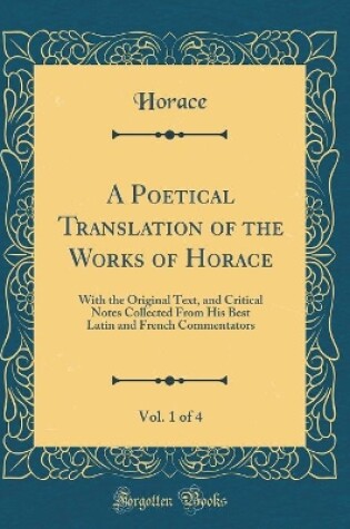Cover of A Poetical Translation of the Works of Horace, Vol. 1 of 4: With the Original Text, and Critical Notes Collected From His Best Latin and French Commentators (Classic Reprint)