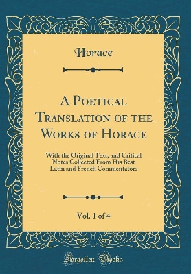 Book cover for A Poetical Translation of the Works of Horace, Vol. 1 of 4: With the Original Text, and Critical Notes Collected From His Best Latin and French Commentators (Classic Reprint)