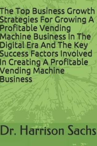 Cover of The Top Business Growth Strategies For Growing A Profitable Vending Machine Business In The Digital Era And The Key Success Factors Involved In Creating A Profitable Vending Machine Business