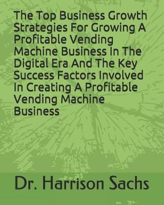 Book cover for The Top Business Growth Strategies For Growing A Profitable Vending Machine Business In The Digital Era And The Key Success Factors Involved In Creating A Profitable Vending Machine Business