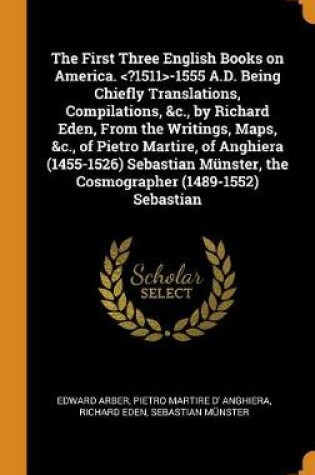 Cover of The First Three English Books on America. -1555 A.D. Being Chiefly Translations, Compilations, &c., by Richard Eden, from the Writings, Maps, &c., of Pietro Martire, of Anghiera (1455-1526) Sebastian Münster, the Cosmographer (1489-1552) Sebastian