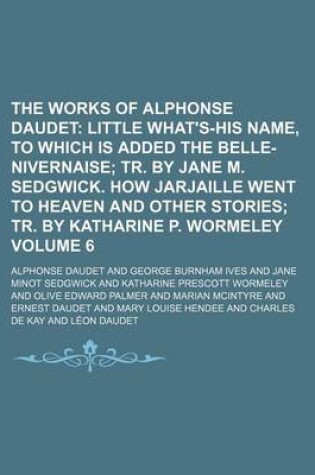 Cover of The Works of Alphonse Daudet Volume 6; Little What's-His Name, to Which Is Added the Belle-Nivernaise Tr. by Jane M. Sedgwick. How Jarjaille Went to Heaven and Other Stories Tr. by Katharine P. Wormeley