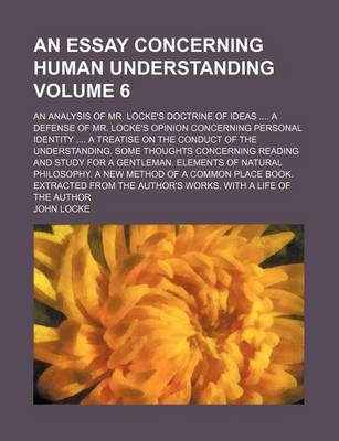 Book cover for An Essay Concerning Human Understanding Volume 6; An Analysis of Mr. Locke's Doctrine of Ideas a Defense of Mr. Locke's Opinion Concerning Personal Identity a Treatise on the Conduct of the Understanding. Some Thoughts Concerning Reading and Study for a