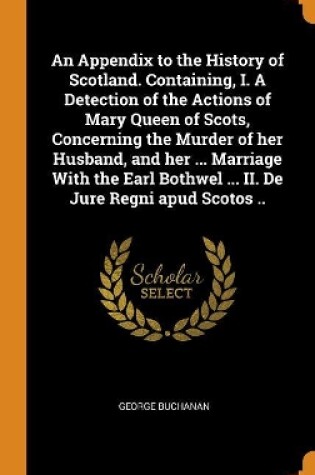 Cover of An Appendix to the History of Scotland. Containing, I. a Detection of the Actions of Mary Queen of Scots, Concerning the Murder of Her Husband, and Her ... Marriage with the Earl Bothwel ... II. de Jure Regni Apud Scotos ..