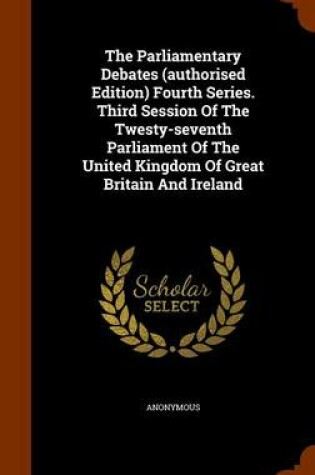 Cover of The Parliamentary Debates (Authorised Edition) Fourth Series. Third Session of the Twesty-Seventh Parliament of the United Kingdom of Great Britain and Ireland