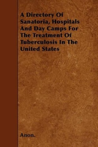 Cover of A Directory Of Sanatoria, Hospitals And Day Camps For The Treatment Of Tuberculosis In The United States