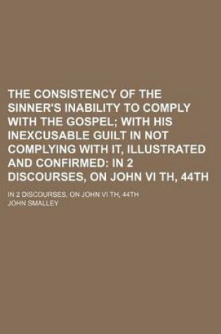 Cover of The Consistency of the Sinner's Inability to Comply with the Gospel; With His Inexcusable Guilt in Not Complying with It, Illustrated and Confirmed in