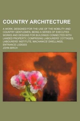 Cover of Country Architecture; A Work, Designed for the Use of the Nobility and Country Gentlemen, Being a Series of Executed Works and Designs for Buildings Connected with Landed Property, Comprising Labourers' Cottages, Labourers' Institute,