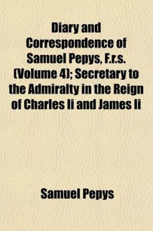 Cover of Diary and Correspondence of Samuel Pepys, F.R.S. (Volume 4); Secretary to the Admiralty in the Reign of Charles II and James II