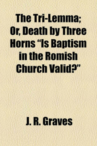 Cover of The Tri-Lemma; Or, Death by Three Horns "Is Baptism in the Romish Church Valid?"