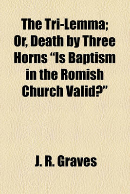 Book cover for The Tri-Lemma; Or, Death by Three Horns "Is Baptism in the Romish Church Valid?"