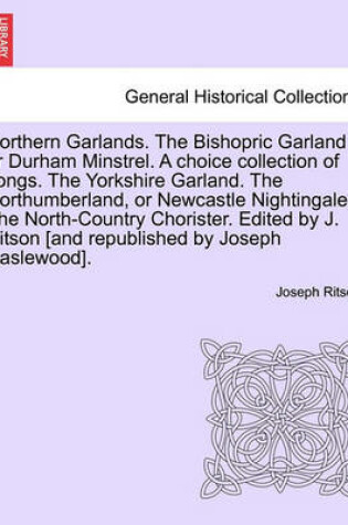 Cover of Northern Garlands. the Bishopric Garland or Durham Minstrel. a Choice Collection of Songs. the Yorkshire Garland. the Northumberland, or Newcastle Nightingale. the North-Country Chorister. Edited by J. Ritson . Part III