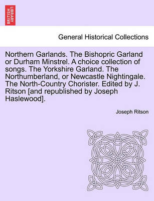 Book cover for Northern Garlands. the Bishopric Garland or Durham Minstrel. a Choice Collection of Songs. the Yorkshire Garland. the Northumberland, or Newcastle Nightingale. the North-Country Chorister. Edited by J. Ritson . Part III