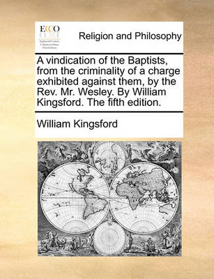 Book cover for A vindication of the Baptists, from the criminality of a charge exhibited against them, by the Rev. Mr. Wesley. By William Kingsford. The fifth edition.