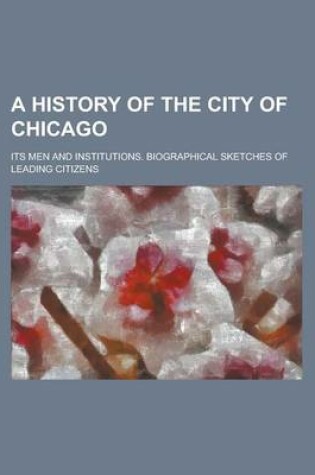 Cover of A History of the City of Chicago; Its Men and Institutions. Biographical Sketches of Leading Citizens