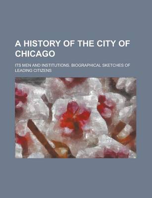 Book cover for A History of the City of Chicago; Its Men and Institutions. Biographical Sketches of Leading Citizens