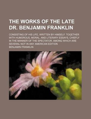 Book cover for The Works of the Late Dr. Benjamin Franklin; Consisting of His Life, Written by Himself. Together with Humorous, Moral, and Literary Essays, Chiefly in the Manner of the Spectator. Among Which Are Several Not in Any American Edition