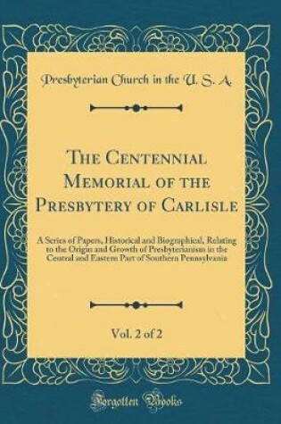 Cover of The Centennial Memorial of the Presbytery of Carlisle, Vol. 2 of 2: A Series of Papers, Historical and Biographical, Relating to the Origin and Growth of Presbyterianism in the Central and Eastern Part of Southern Pennsylvania (Classic Reprint)