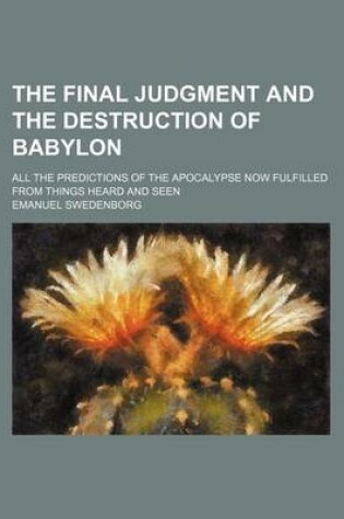 Cover of The Final Judgment and the Destruction of Babylon; All the Predictions of the Apocalypse Now Fulfilled from Things Heard and Seen