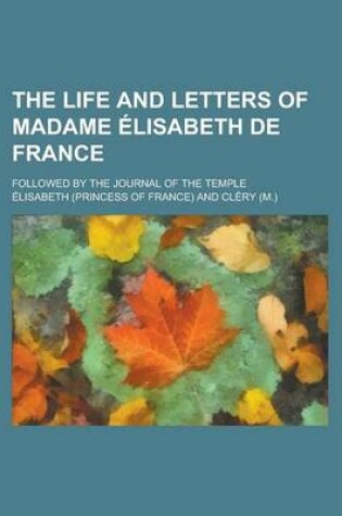 Cover of The Life and Letters of Madame Elisabeth de France; Followed by the Journal of the Temple