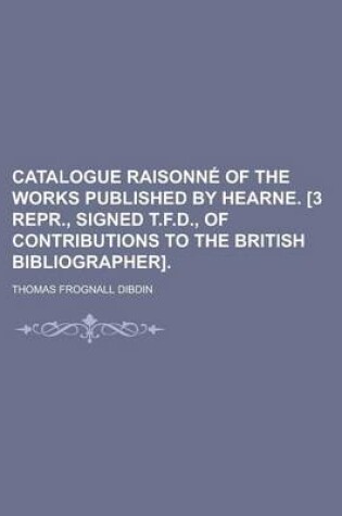 Cover of Catalogue Raisonne of the Works Published by Hearne. [3 Repr., Signed T.F.D., of Contributions to the British Bibliographer]