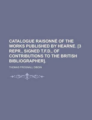 Book cover for Catalogue Raisonne of the Works Published by Hearne. [3 Repr., Signed T.F.D., of Contributions to the British Bibliographer]