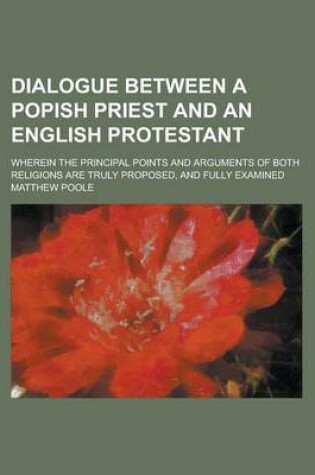 Cover of Dialogue Between a Popish Priest and an English Protestant; Wherein the Principal Points and Arguments of Both Religions Are Truly Proposed, and Fully Examined