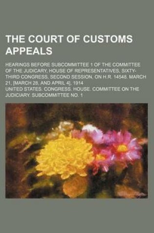 Cover of The Court of Customs Appeals; Hearings Before Subcommittee 1 of the Committee of the Judicary, House of Representatives, Sixty-Third Congress, Second Session, on H.R. 14548. March 21, [March 28, and April 4], 1914