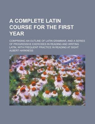 Book cover for A Complete Latin Course for the First Year; Comprising an Outline of Latin Grammar, and a Series of Progressive Exercises in Reading and Writing Latin, with Frequent Practice in Reading at Sight