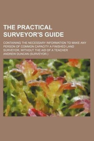 Cover of The Practical Surveyor's Guide; Containing the Necessary Information to Make Any Person of Common Capacity a Finished Land Surveyor, Without the Aid of a Teacher