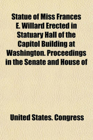 Cover of Statue of Miss Frances E. Willard Erected in Statuary Hall of the Capitol Building at Washington. Proceedings in the Senate and House of