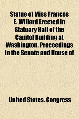 Book cover for Statue of Miss Frances E. Willard Erected in Statuary Hall of the Capitol Building at Washington. Proceedings in the Senate and House of