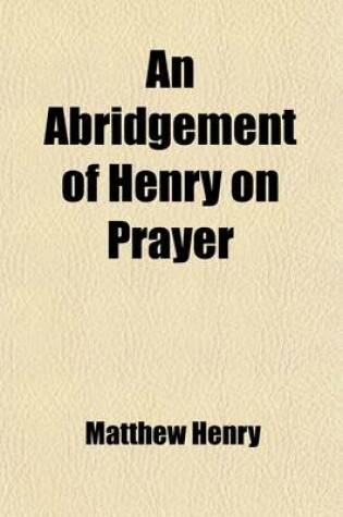 Cover of An Abridgement of Henry on Prayer; Consisting of a Judicious Collection of Scriptures, Proper to the Several Parts of the Duty with an Essay on the Nature of the Duty of Prayer to Which Are Annexed, Some Forms of Prayer