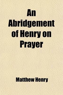 Book cover for An Abridgement of Henry on Prayer; Consisting of a Judicious Collection of Scriptures, Proper to the Several Parts of the Duty with an Essay on the Nature of the Duty of Prayer to Which Are Annexed, Some Forms of Prayer