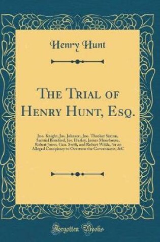 Cover of The Trial of Henry Hunt, Esq.: Jno. Knight, Jos. Johnson, Jno. Thacker Saxton, Samuel Bamford, Jos. Healey, James Moorhouse, Robert Jones, Geo. Swift, and Robert Wilde, for an Alleged Conspiracy to Overturn the Government, &C (Classic Reprint)