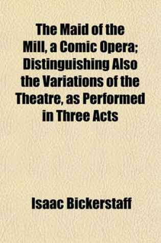 Cover of The Maid of the Mill, a Comic Opera; Distinguishing Also the Variations of the Theatre, as Performed in Three Acts