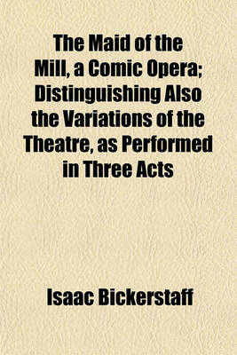 Book cover for The Maid of the Mill, a Comic Opera; Distinguishing Also the Variations of the Theatre, as Performed in Three Acts