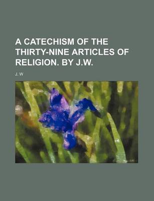 Book cover for A Catechism of the Thirty-Nine Articles of Religion. by J.W.