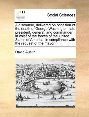 Book cover for A discourse, delivered on occasion of the death of George Washington, late president, general, and commander in chief of the forces of the United States of America, in compliance with the request of the mayor