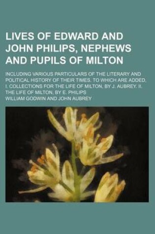 Cover of Lives of Edward and John Philips, Nephews and Pupils of Milton; Including Various Particulars of the Literary and Political History of Their Times. to Which Are Added, I. Collections for the Life of Milton, by J. Aubrey. II. the Life of Milton, by E. Phili