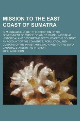 Cover of Mission to the East Coast of Sumatra; In M.DCCC.XXIII, Under the Direction of the Government of Prince of Wales Island Including Historical and Descriptive Sketches of the Country, an Account of the Commerce, Population, and Customs of the Inhabitants, and