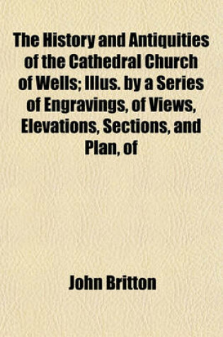 Cover of The History and Antiquities of the Cathedral Church of Wells; Illus. by a Series of Engravings, of Views, Elevations, Sections, and Plan, of