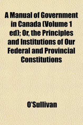 Cover of A Manual of Government in Canada (Volume 1 Ed); Or, the Principles and Institutions of Our Federal and Provincial Constitutions