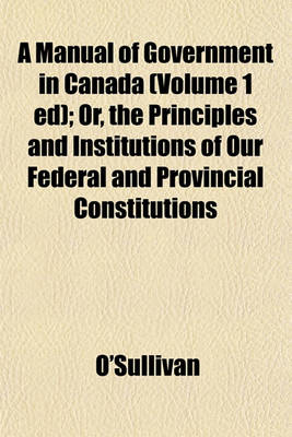 Book cover for A Manual of Government in Canada (Volume 1 Ed); Or, the Principles and Institutions of Our Federal and Provincial Constitutions