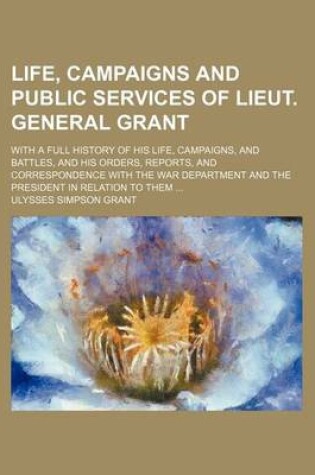 Cover of Illustrated Life, Campaigns and Public Services of Lieut. General Grant; With a Full History of His Life, Campaigns, and Battles, and His Orders, Repo