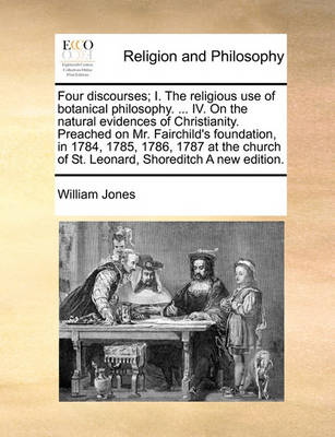 Book cover for Four discourses; I. The religious use of botanical philosophy. ... IV. On the natural evidences of Christianity. Preached on Mr. Fairchild's foundation, in 1784, 1785, 1786, 1787 at the church of St. Leonard, Shoreditch A new edition.