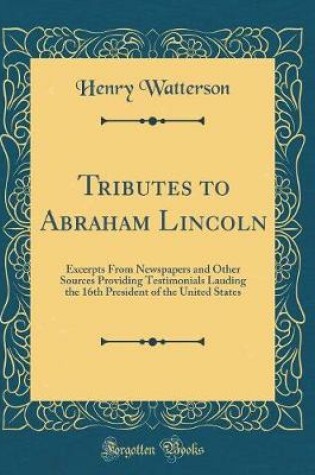 Cover of Tributes to Abraham Lincoln: Excerpts From Newspapers and Other Sources Providing Testimonials Lauding the 16th President of the United States (Classic Reprint)